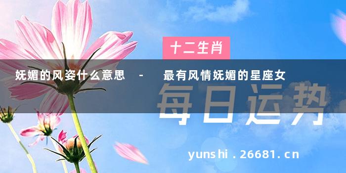 妩媚的风姿什么意思 - 最有风情妩媚的星座女
